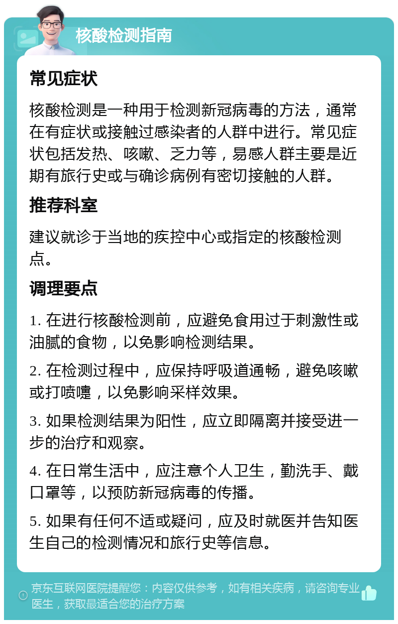 核酸检测指南 常见症状 核酸检测是一种用于检测新冠病毒的方法，通常在有症状或接触过感染者的人群中进行。常见症状包括发热、咳嗽、乏力等，易感人群主要是近期有旅行史或与确诊病例有密切接触的人群。 推荐科室 建议就诊于当地的疾控中心或指定的核酸检测点。 调理要点 1. 在进行核酸检测前，应避免食用过于刺激性或油腻的食物，以免影响检测结果。 2. 在检测过程中，应保持呼吸道通畅，避免咳嗽或打喷嚏，以免影响采样效果。 3. 如果检测结果为阳性，应立即隔离并接受进一步的治疗和观察。 4. 在日常生活中，应注意个人卫生，勤洗手、戴口罩等，以预防新冠病毒的传播。 5. 如果有任何不适或疑问，应及时就医并告知医生自己的检测情况和旅行史等信息。