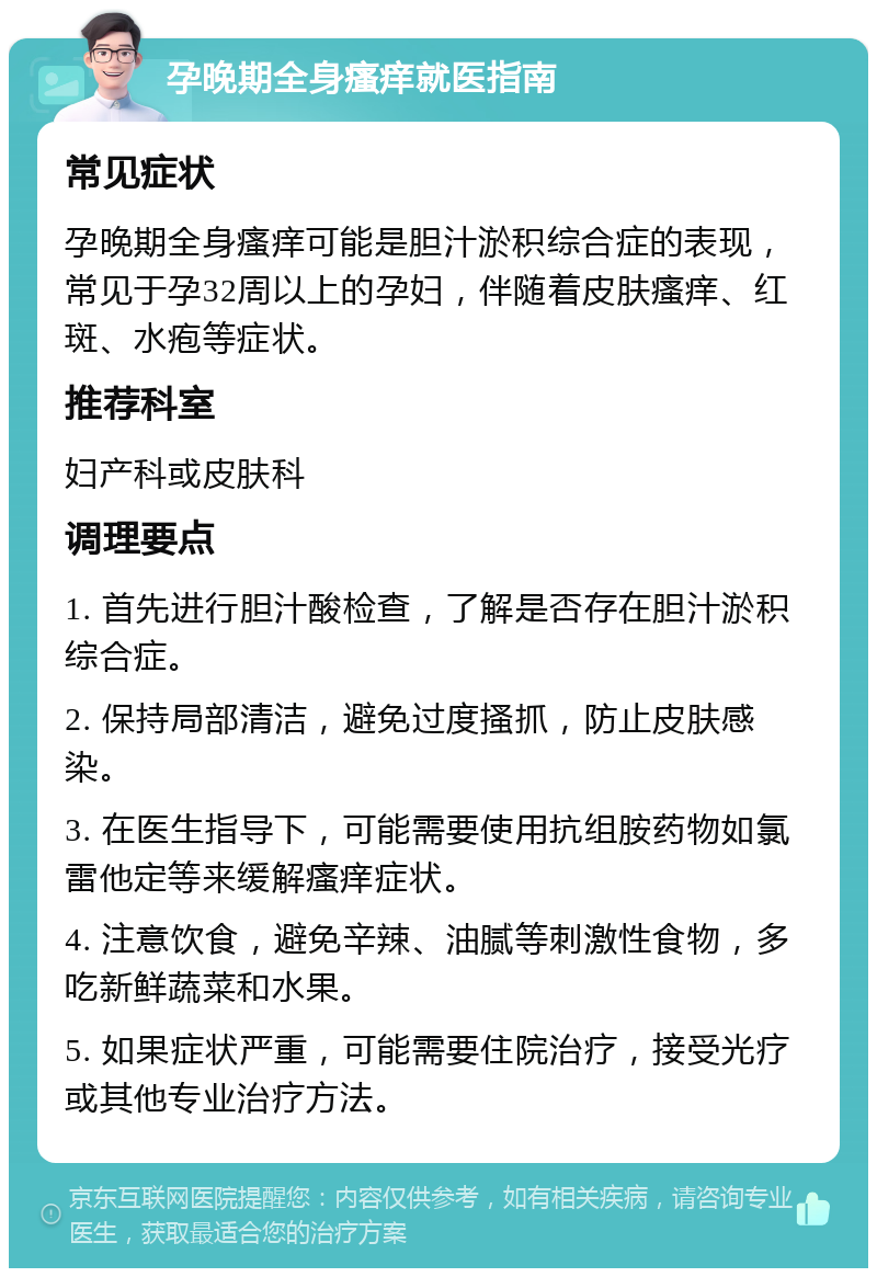 孕晚期全身瘙痒就医指南 常见症状 孕晚期全身瘙痒可能是胆汁淤积综合症的表现，常见于孕32周以上的孕妇，伴随着皮肤瘙痒、红斑、水疱等症状。 推荐科室 妇产科或皮肤科 调理要点 1. 首先进行胆汁酸检查，了解是否存在胆汁淤积综合症。 2. 保持局部清洁，避免过度搔抓，防止皮肤感染。 3. 在医生指导下，可能需要使用抗组胺药物如氯雷他定等来缓解瘙痒症状。 4. 注意饮食，避免辛辣、油腻等刺激性食物，多吃新鲜蔬菜和水果。 5. 如果症状严重，可能需要住院治疗，接受光疗或其他专业治疗方法。