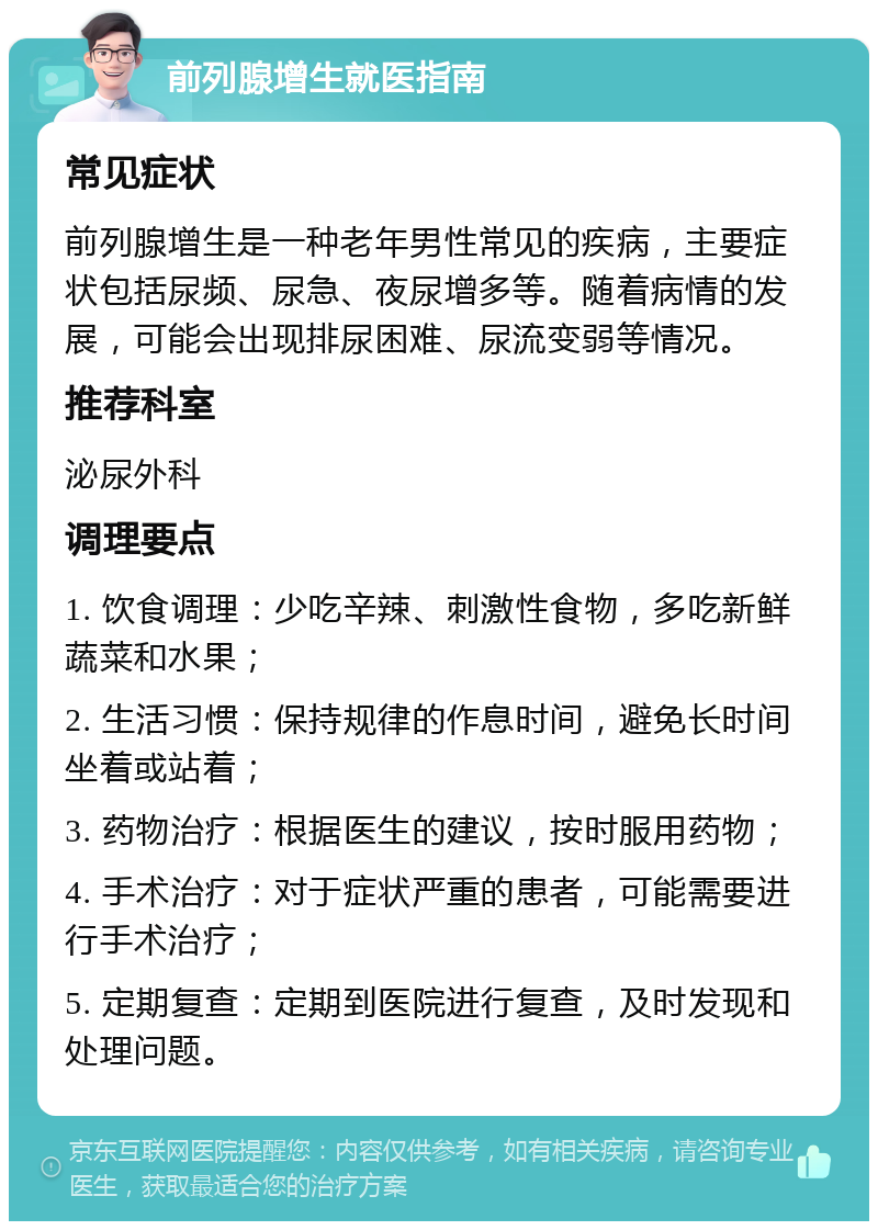 前列腺增生就医指南 常见症状 前列腺增生是一种老年男性常见的疾病，主要症状包括尿频、尿急、夜尿增多等。随着病情的发展，可能会出现排尿困难、尿流变弱等情况。 推荐科室 泌尿外科 调理要点 1. 饮食调理：少吃辛辣、刺激性食物，多吃新鲜蔬菜和水果； 2. 生活习惯：保持规律的作息时间，避免长时间坐着或站着； 3. 药物治疗：根据医生的建议，按时服用药物； 4. 手术治疗：对于症状严重的患者，可能需要进行手术治疗； 5. 定期复查：定期到医院进行复查，及时发现和处理问题。