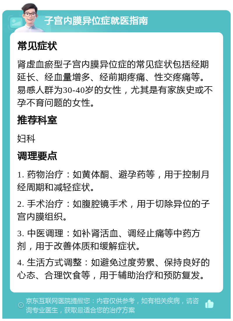 子宫内膜异位症就医指南 常见症状 肾虚血瘀型子宫内膜异位症的常见症状包括经期延长、经血量增多、经前期疼痛、性交疼痛等。易感人群为30-40岁的女性，尤其是有家族史或不孕不育问题的女性。 推荐科室 妇科 调理要点 1. 药物治疗：如黄体酮、避孕药等，用于控制月经周期和减轻症状。 2. 手术治疗：如腹腔镜手术，用于切除异位的子宫内膜组织。 3. 中医调理：如补肾活血、调经止痛等中药方剂，用于改善体质和缓解症状。 4. 生活方式调整：如避免过度劳累、保持良好的心态、合理饮食等，用于辅助治疗和预防复发。