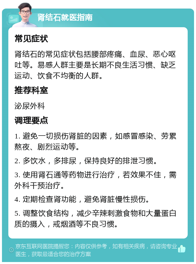 肾结石就医指南 常见症状 肾结石的常见症状包括腰部疼痛、血尿、恶心呕吐等。易感人群主要是长期不良生活习惯、缺乏运动、饮食不均衡的人群。 推荐科室 泌尿外科 调理要点 1. 避免一切损伤肾脏的因素，如感冒感染、劳累熬夜、剧烈运动等。 2. 多饮水，多排尿，保持良好的排泄习惯。 3. 使用肾石通等药物进行治疗，若效果不佳，需外科干预治疗。 4. 定期检查肾功能，避免肾脏慢性损伤。 5. 调整饮食结构，减少辛辣刺激食物和大量蛋白质的摄入，戒烟酒等不良习惯。