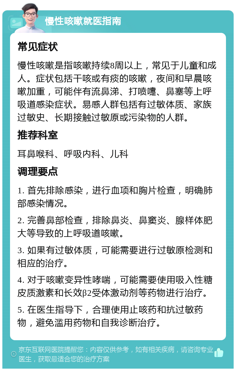 慢性咳嗽就医指南 常见症状 慢性咳嗽是指咳嗽持续8周以上，常见于儿童和成人。症状包括干咳或有痰的咳嗽，夜间和早晨咳嗽加重，可能伴有流鼻涕、打喷嚏、鼻塞等上呼吸道感染症状。易感人群包括有过敏体质、家族过敏史、长期接触过敏原或污染物的人群。 推荐科室 耳鼻喉科、呼吸内科、儿科 调理要点 1. 首先排除感染，进行血项和胸片检查，明确肺部感染情况。 2. 完善鼻部检查，排除鼻炎、鼻窦炎、腺样体肥大等导致的上呼吸道咳嗽。 3. 如果有过敏体质，可能需要进行过敏原检测和相应的治疗。 4. 对于咳嗽变异性哮喘，可能需要使用吸入性糖皮质激素和长效β2受体激动剂等药物进行治疗。 5. 在医生指导下，合理使用止咳药和抗过敏药物，避免滥用药物和自我诊断治疗。