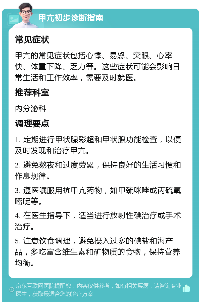 甲亢初步诊断指南 常见症状 甲亢的常见症状包括心悸、易怒、突眼、心率快、体重下降、乏力等。这些症状可能会影响日常生活和工作效率，需要及时就医。 推荐科室 内分泌科 调理要点 1. 定期进行甲状腺彩超和甲状腺功能检查，以便及时发现和治疗甲亢。 2. 避免熬夜和过度劳累，保持良好的生活习惯和作息规律。 3. 遵医嘱服用抗甲亢药物，如甲巯咪唑或丙硫氧嘧啶等。 4. 在医生指导下，适当进行放射性碘治疗或手术治疗。 5. 注意饮食调理，避免摄入过多的碘盐和海产品，多吃富含维生素和矿物质的食物，保持营养均衡。