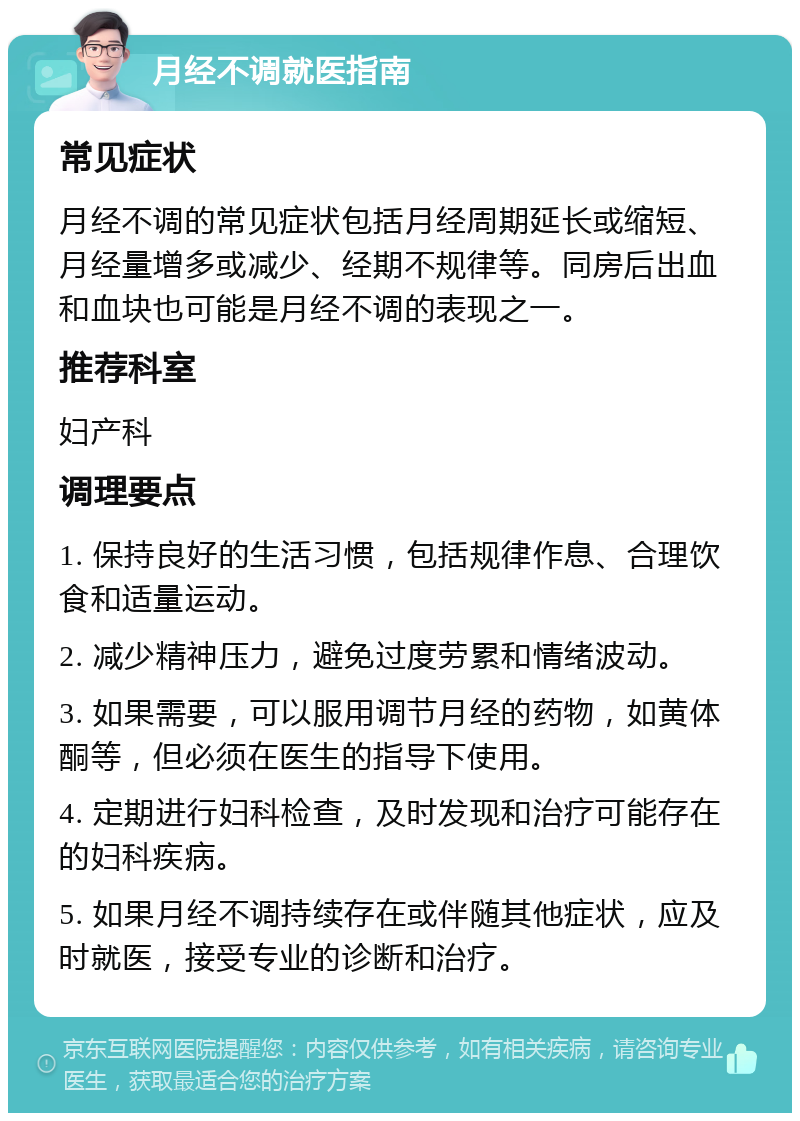 月经不调就医指南 常见症状 月经不调的常见症状包括月经周期延长或缩短、月经量增多或减少、经期不规律等。同房后出血和血块也可能是月经不调的表现之一。 推荐科室 妇产科 调理要点 1. 保持良好的生活习惯，包括规律作息、合理饮食和适量运动。 2. 减少精神压力，避免过度劳累和情绪波动。 3. 如果需要，可以服用调节月经的药物，如黄体酮等，但必须在医生的指导下使用。 4. 定期进行妇科检查，及时发现和治疗可能存在的妇科疾病。 5. 如果月经不调持续存在或伴随其他症状，应及时就医，接受专业的诊断和治疗。