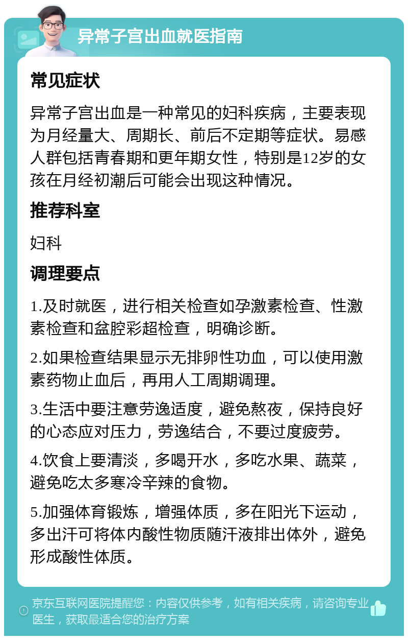 异常子宫出血就医指南 常见症状 异常子宫出血是一种常见的妇科疾病，主要表现为月经量大、周期长、前后不定期等症状。易感人群包括青春期和更年期女性，特别是12岁的女孩在月经初潮后可能会出现这种情况。 推荐科室 妇科 调理要点 1.及时就医，进行相关检查如孕激素检查、性激素检查和盆腔彩超检查，明确诊断。 2.如果检查结果显示无排卵性功血，可以使用激素药物止血后，再用人工周期调理。 3.生活中要注意劳逸适度，避免熬夜，保持良好的心态应对压力，劳逸结合，不要过度疲劳。 4.饮食上要清淡，多喝开水，多吃水果、蔬菜，避免吃太多寒冷辛辣的食物。 5.加强体育锻炼，增强体质，多在阳光下运动，多出汗可将体内酸性物质随汗液排出体外，避免形成酸性体质。