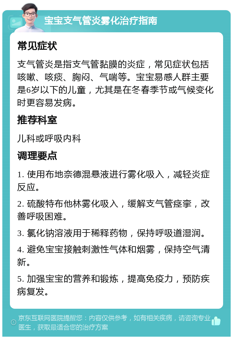 宝宝支气管炎雾化治疗指南 常见症状 支气管炎是指支气管黏膜的炎症，常见症状包括咳嗽、咳痰、胸闷、气喘等。宝宝易感人群主要是6岁以下的儿童，尤其是在冬春季节或气候变化时更容易发病。 推荐科室 儿科或呼吸内科 调理要点 1. 使用布地奈德混悬液进行雾化吸入，减轻炎症反应。 2. 硫酸特布他林雾化吸入，缓解支气管痉挛，改善呼吸困难。 3. 氯化钠溶液用于稀释药物，保持呼吸道湿润。 4. 避免宝宝接触刺激性气体和烟雾，保持空气清新。 5. 加强宝宝的营养和锻炼，提高免疫力，预防疾病复发。