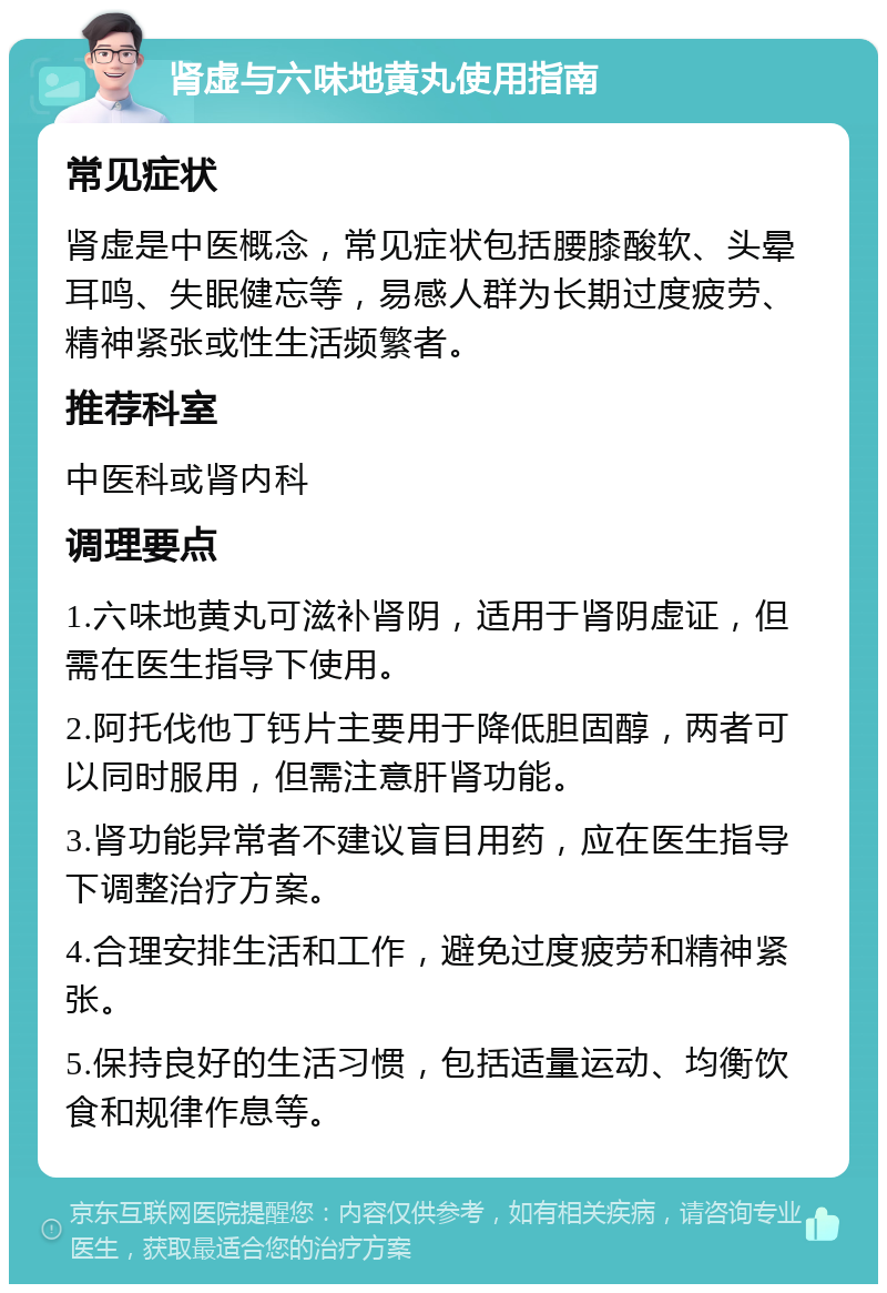 肾虚与六味地黄丸使用指南 常见症状 肾虚是中医概念，常见症状包括腰膝酸软、头晕耳鸣、失眠健忘等，易感人群为长期过度疲劳、精神紧张或性生活频繁者。 推荐科室 中医科或肾内科 调理要点 1.六味地黄丸可滋补肾阴，适用于肾阴虚证，但需在医生指导下使用。 2.阿托伐他丁钙片主要用于降低胆固醇，两者可以同时服用，但需注意肝肾功能。 3.肾功能异常者不建议盲目用药，应在医生指导下调整治疗方案。 4.合理安排生活和工作，避免过度疲劳和精神紧张。 5.保持良好的生活习惯，包括适量运动、均衡饮食和规律作息等。