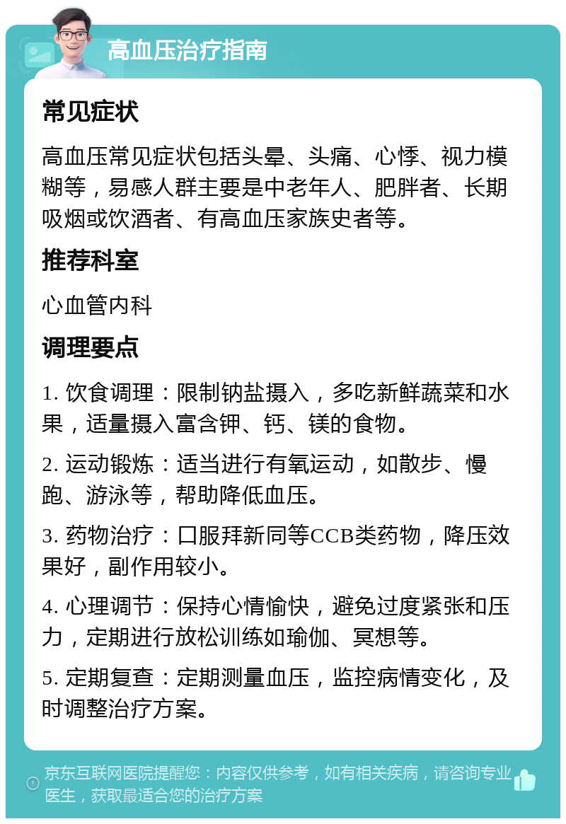 高血压治疗指南 常见症状 高血压常见症状包括头晕、头痛、心悸、视力模糊等，易感人群主要是中老年人、肥胖者、长期吸烟或饮酒者、有高血压家族史者等。 推荐科室 心血管内科 调理要点 1. 饮食调理：限制钠盐摄入，多吃新鲜蔬菜和水果，适量摄入富含钾、钙、镁的食物。 2. 运动锻炼：适当进行有氧运动，如散步、慢跑、游泳等，帮助降低血压。 3. 药物治疗：口服拜新同等CCB类药物，降压效果好，副作用较小。 4. 心理调节：保持心情愉快，避免过度紧张和压力，定期进行放松训练如瑜伽、冥想等。 5. 定期复查：定期测量血压，监控病情变化，及时调整治疗方案。