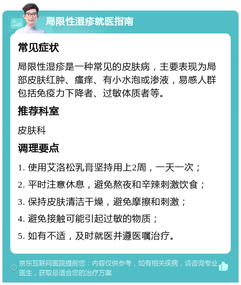 局限性湿疹就医指南 常见症状 局限性湿疹是一种常见的皮肤病，主要表现为局部皮肤红肿、瘙痒、有小水泡或渗液，易感人群包括免疫力下降者、过敏体质者等。 推荐科室 皮肤科 调理要点 1. 使用艾洛松乳膏坚持用上2周，一天一次； 2. 平时注意休息，避免熬夜和辛辣刺激饮食； 3. 保持皮肤清洁干燥，避免摩擦和刺激； 4. 避免接触可能引起过敏的物质； 5. 如有不适，及时就医并遵医嘱治疗。