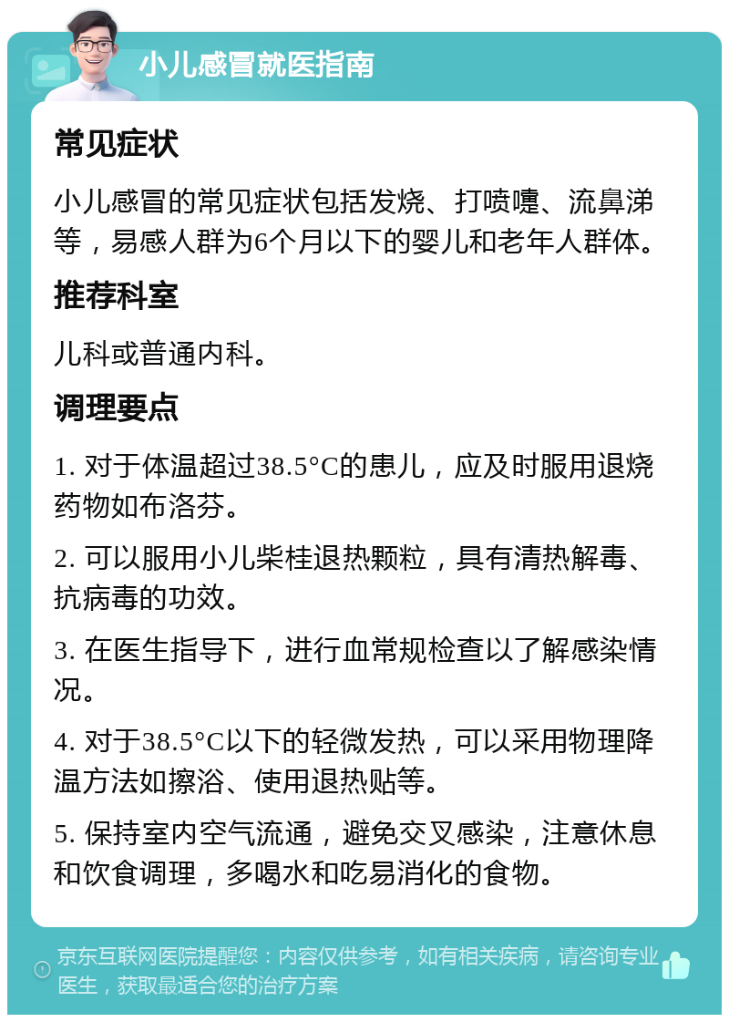 小儿感冒就医指南 常见症状 小儿感冒的常见症状包括发烧、打喷嚏、流鼻涕等，易感人群为6个月以下的婴儿和老年人群体。 推荐科室 儿科或普通内科。 调理要点 1. 对于体温超过38.5°C的患儿，应及时服用退烧药物如布洛芬。 2. 可以服用小儿柴桂退热颗粒，具有清热解毒、抗病毒的功效。 3. 在医生指导下，进行血常规检查以了解感染情况。 4. 对于38.5°C以下的轻微发热，可以采用物理降温方法如擦浴、使用退热贴等。 5. 保持室内空气流通，避免交叉感染，注意休息和饮食调理，多喝水和吃易消化的食物。