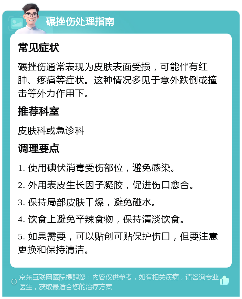 碾挫伤处理指南 常见症状 碾挫伤通常表现为皮肤表面受损，可能伴有红肿、疼痛等症状。这种情况多见于意外跌倒或撞击等外力作用下。 推荐科室 皮肤科或急诊科 调理要点 1. 使用碘伏消毒受伤部位，避免感染。 2. 外用表皮生长因子凝胶，促进伤口愈合。 3. 保持局部皮肤干燥，避免碰水。 4. 饮食上避免辛辣食物，保持清淡饮食。 5. 如果需要，可以贴创可贴保护伤口，但要注意更换和保持清洁。