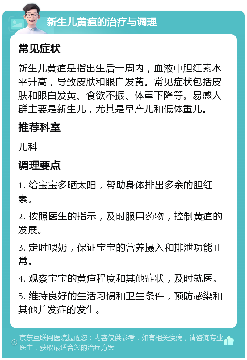 新生儿黄疸的治疗与调理 常见症状 新生儿黄疸是指出生后一周内，血液中胆红素水平升高，导致皮肤和眼白发黄。常见症状包括皮肤和眼白发黄、食欲不振、体重下降等。易感人群主要是新生儿，尤其是早产儿和低体重儿。 推荐科室 儿科 调理要点 1. 给宝宝多晒太阳，帮助身体排出多余的胆红素。 2. 按照医生的指示，及时服用药物，控制黄疸的发展。 3. 定时喂奶，保证宝宝的营养摄入和排泄功能正常。 4. 观察宝宝的黄疸程度和其他症状，及时就医。 5. 维持良好的生活习惯和卫生条件，预防感染和其他并发症的发生。