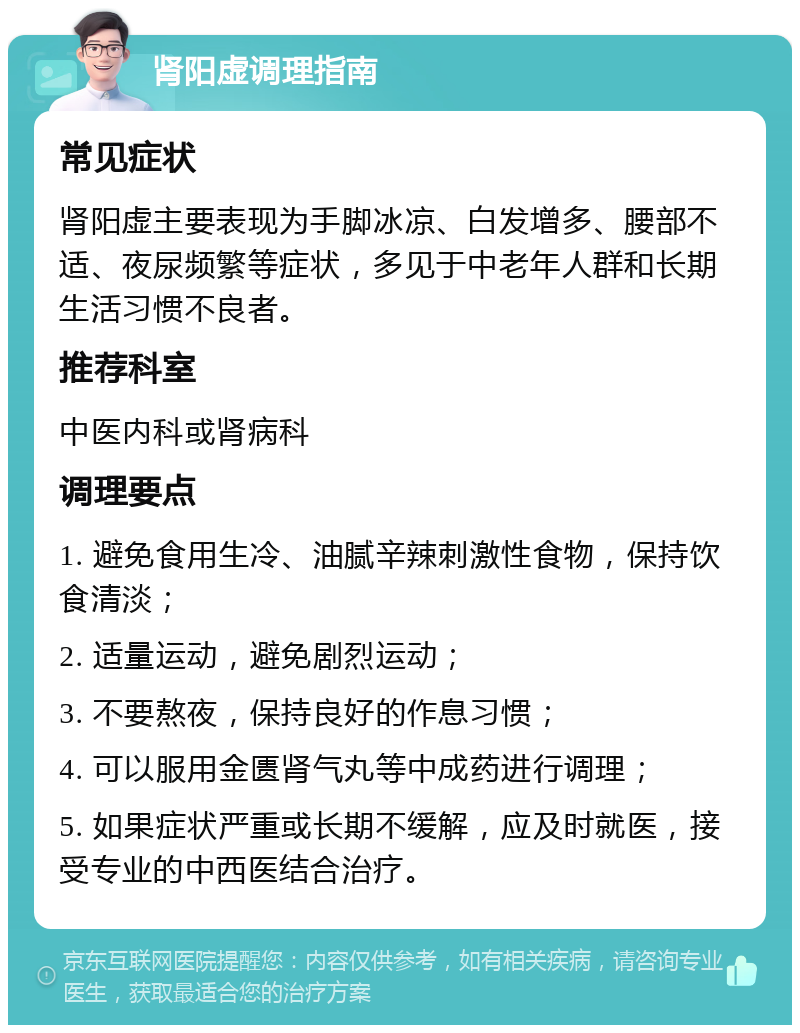 肾阳虚调理指南 常见症状 肾阳虚主要表现为手脚冰凉、白发增多、腰部不适、夜尿频繁等症状，多见于中老年人群和长期生活习惯不良者。 推荐科室 中医内科或肾病科 调理要点 1. 避免食用生冷、油腻辛辣刺激性食物，保持饮食清淡； 2. 适量运动，避免剧烈运动； 3. 不要熬夜，保持良好的作息习惯； 4. 可以服用金匮肾气丸等中成药进行调理； 5. 如果症状严重或长期不缓解，应及时就医，接受专业的中西医结合治疗。