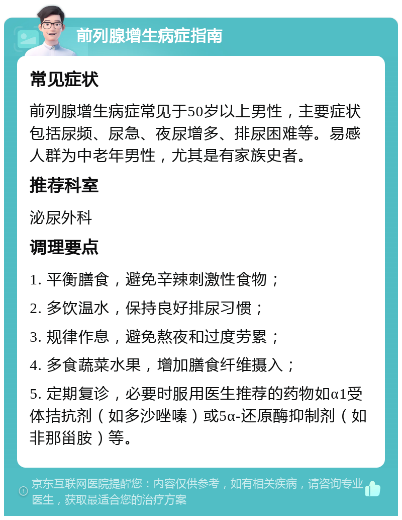 前列腺增生病症指南 常见症状 前列腺增生病症常见于50岁以上男性，主要症状包括尿频、尿急、夜尿增多、排尿困难等。易感人群为中老年男性，尤其是有家族史者。 推荐科室 泌尿外科 调理要点 1. 平衡膳食，避免辛辣刺激性食物； 2. 多饮温水，保持良好排尿习惯； 3. 规律作息，避免熬夜和过度劳累； 4. 多食蔬菜水果，增加膳食纤维摄入； 5. 定期复诊，必要时服用医生推荐的药物如α1受体拮抗剂（如多沙唑嗪）或5α-还原酶抑制剂（如非那甾胺）等。