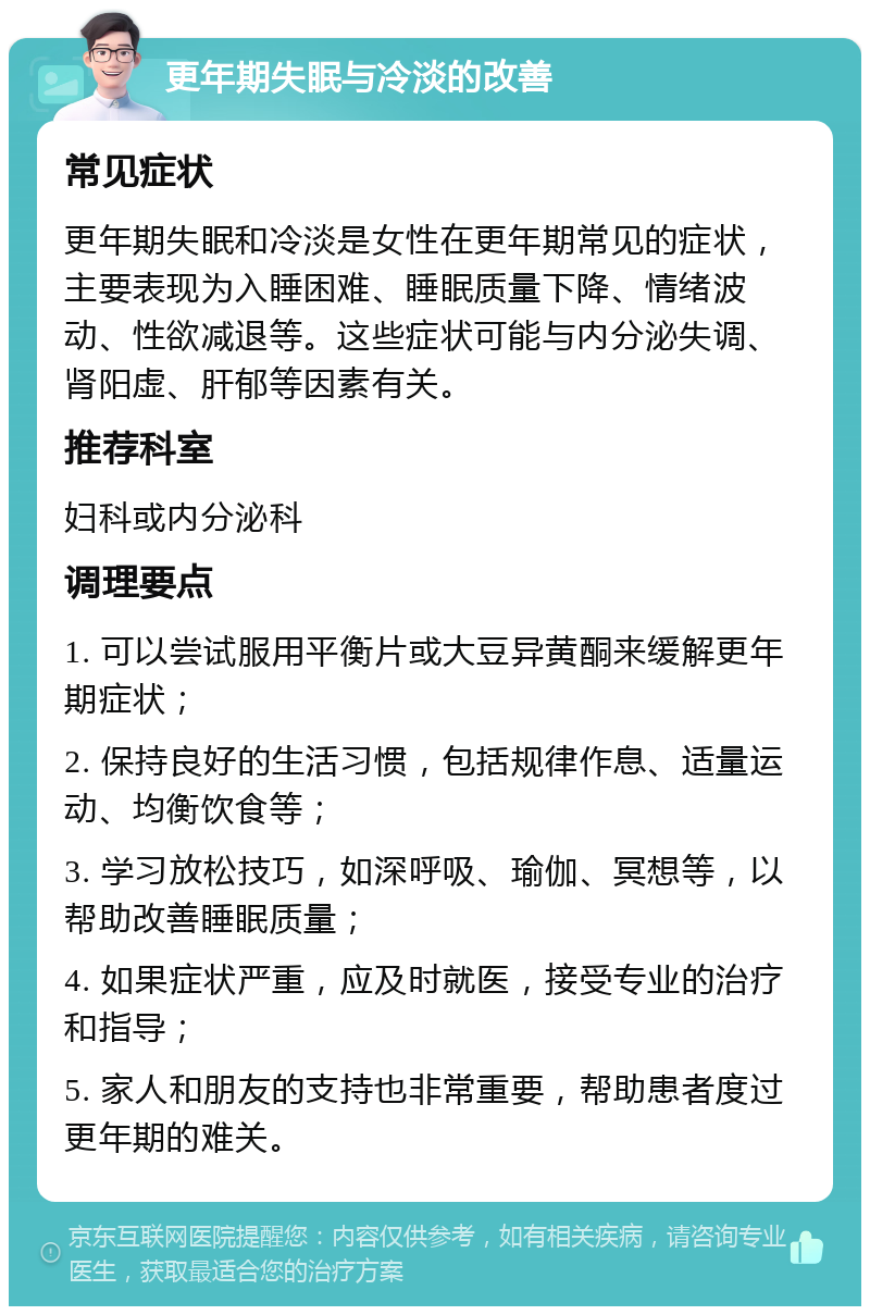 更年期失眠与冷淡的改善 常见症状 更年期失眠和冷淡是女性在更年期常见的症状，主要表现为入睡困难、睡眠质量下降、情绪波动、性欲减退等。这些症状可能与内分泌失调、肾阳虚、肝郁等因素有关。 推荐科室 妇科或内分泌科 调理要点 1. 可以尝试服用平衡片或大豆异黄酮来缓解更年期症状； 2. 保持良好的生活习惯，包括规律作息、适量运动、均衡饮食等； 3. 学习放松技巧，如深呼吸、瑜伽、冥想等，以帮助改善睡眠质量； 4. 如果症状严重，应及时就医，接受专业的治疗和指导； 5. 家人和朋友的支持也非常重要，帮助患者度过更年期的难关。