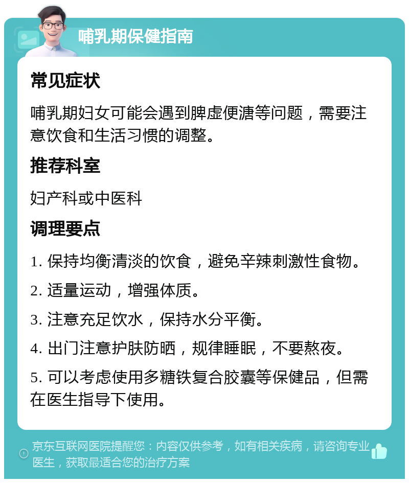 哺乳期保健指南 常见症状 哺乳期妇女可能会遇到脾虚便溏等问题，需要注意饮食和生活习惯的调整。 推荐科室 妇产科或中医科 调理要点 1. 保持均衡清淡的饮食，避免辛辣刺激性食物。 2. 适量运动，增强体质。 3. 注意充足饮水，保持水分平衡。 4. 出门注意护肤防晒，规律睡眠，不要熬夜。 5. 可以考虑使用多糖铁复合胶囊等保健品，但需在医生指导下使用。