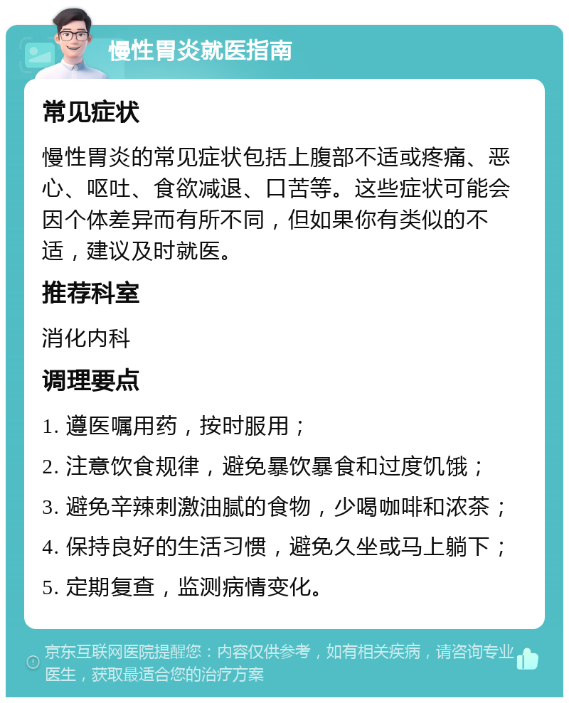 慢性胃炎就医指南 常见症状 慢性胃炎的常见症状包括上腹部不适或疼痛、恶心、呕吐、食欲减退、口苦等。这些症状可能会因个体差异而有所不同，但如果你有类似的不适，建议及时就医。 推荐科室 消化内科 调理要点 1. 遵医嘱用药，按时服用； 2. 注意饮食规律，避免暴饮暴食和过度饥饿； 3. 避免辛辣刺激油腻的食物，少喝咖啡和浓茶； 4. 保持良好的生活习惯，避免久坐或马上躺下； 5. 定期复查，监测病情变化。