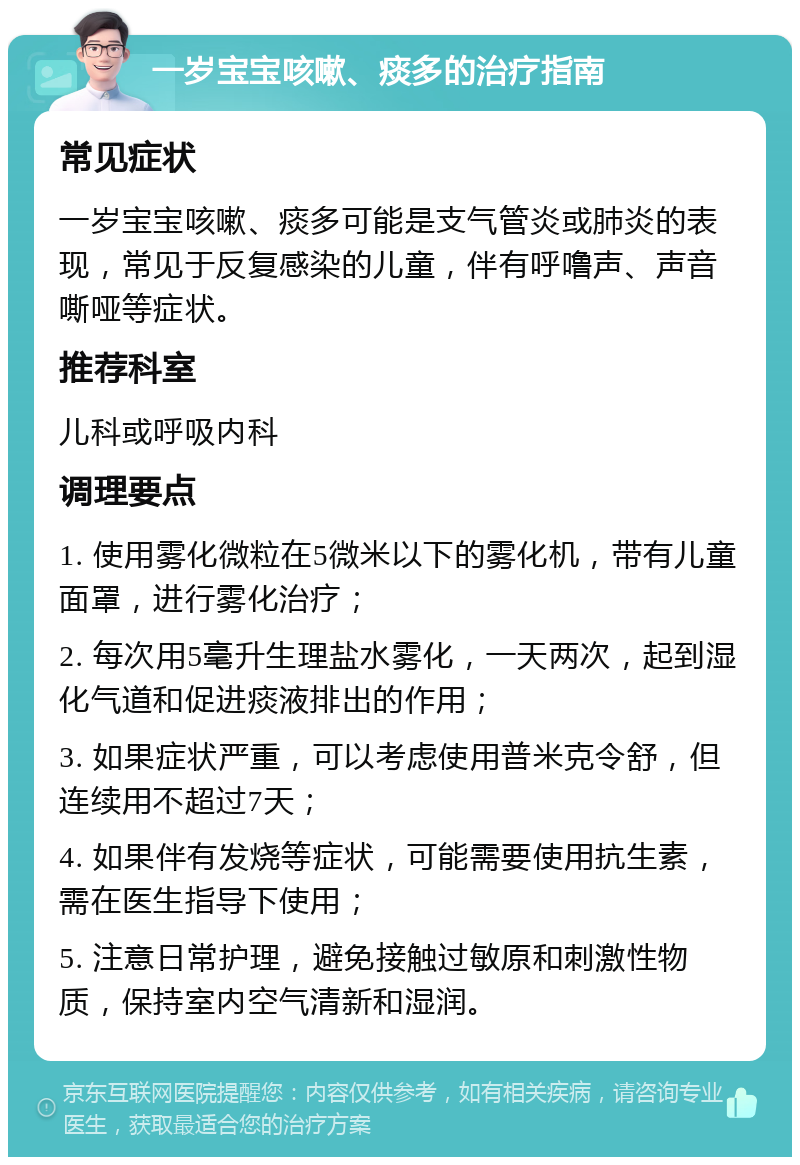 一岁宝宝咳嗽、痰多的治疗指南 常见症状 一岁宝宝咳嗽、痰多可能是支气管炎或肺炎的表现，常见于反复感染的儿童，伴有呼噜声、声音嘶哑等症状。 推荐科室 儿科或呼吸内科 调理要点 1. 使用雾化微粒在5微米以下的雾化机，带有儿童面罩，进行雾化治疗； 2. 每次用5毫升生理盐水雾化，一天两次，起到湿化气道和促进痰液排出的作用； 3. 如果症状严重，可以考虑使用普米克令舒，但连续用不超过7天； 4. 如果伴有发烧等症状，可能需要使用抗生素，需在医生指导下使用； 5. 注意日常护理，避免接触过敏原和刺激性物质，保持室内空气清新和湿润。