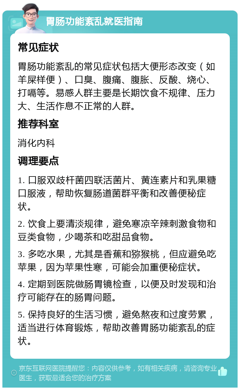 胃肠功能紊乱就医指南 常见症状 胃肠功能紊乱的常见症状包括大便形态改变（如羊屎样便）、口臭、腹痛、腹胀、反酸、烧心、打嗝等。易感人群主要是长期饮食不规律、压力大、生活作息不正常的人群。 推荐科室 消化内科 调理要点 1. 口服双歧杆菌四联活菌片、黄连素片和乳果糖口服液，帮助恢复肠道菌群平衡和改善便秘症状。 2. 饮食上要清淡规律，避免寒凉辛辣刺激食物和豆类食物，少喝茶和吃甜品食物。 3. 多吃水果，尤其是香蕉和猕猴桃，但应避免吃苹果，因为苹果性寒，可能会加重便秘症状。 4. 定期到医院做肠胃镜检查，以便及时发现和治疗可能存在的肠胃问题。 5. 保持良好的生活习惯，避免熬夜和过度劳累，适当进行体育锻炼，帮助改善胃肠功能紊乱的症状。