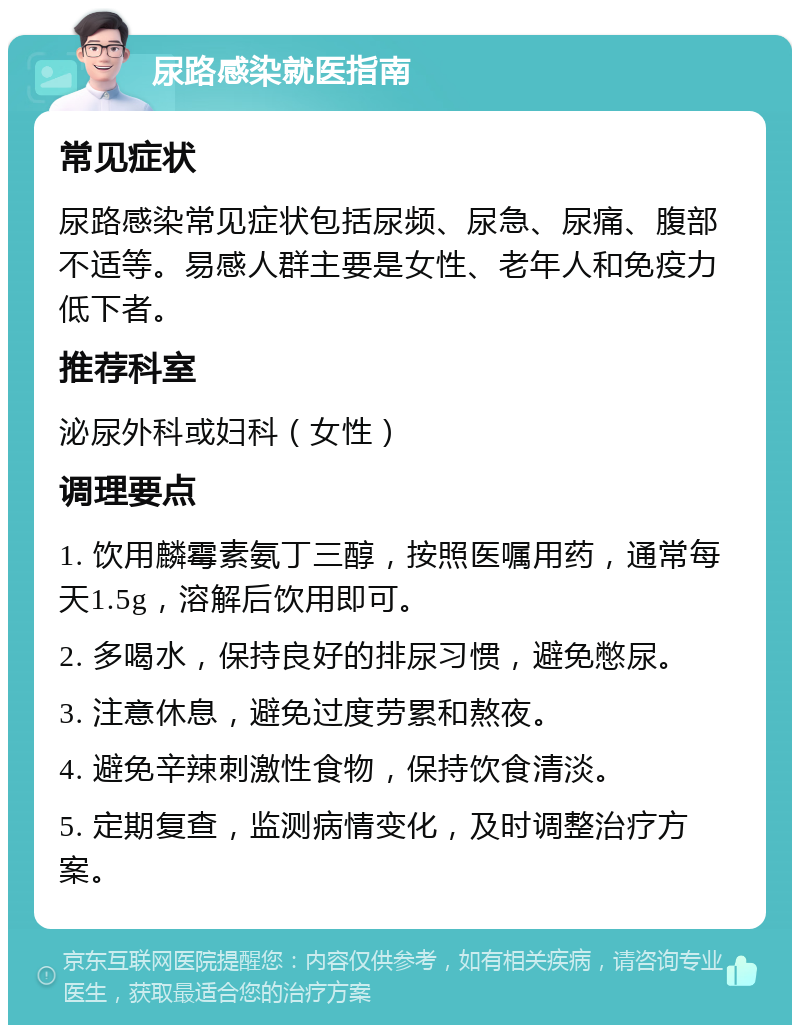 尿路感染就医指南 常见症状 尿路感染常见症状包括尿频、尿急、尿痛、腹部不适等。易感人群主要是女性、老年人和免疫力低下者。 推荐科室 泌尿外科或妇科（女性） 调理要点 1. 饮用麟霉素氨丁三醇，按照医嘱用药，通常每天1.5g，溶解后饮用即可。 2. 多喝水，保持良好的排尿习惯，避免憋尿。 3. 注意休息，避免过度劳累和熬夜。 4. 避免辛辣刺激性食物，保持饮食清淡。 5. 定期复查，监测病情变化，及时调整治疗方案。