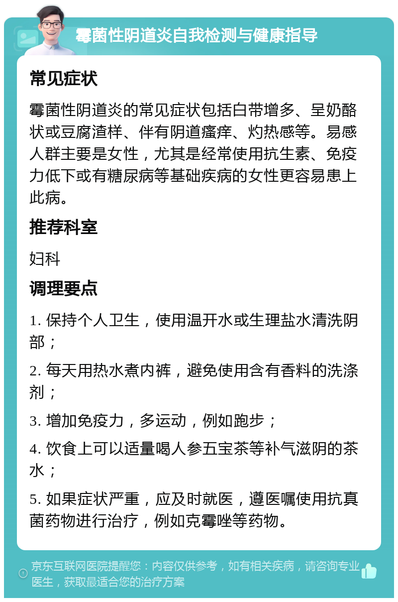 霉菌性阴道炎自我检测与健康指导 常见症状 霉菌性阴道炎的常见症状包括白带增多、呈奶酪状或豆腐渣样、伴有阴道瘙痒、灼热感等。易感人群主要是女性，尤其是经常使用抗生素、免疫力低下或有糖尿病等基础疾病的女性更容易患上此病。 推荐科室 妇科 调理要点 1. 保持个人卫生，使用温开水或生理盐水清洗阴部； 2. 每天用热水煮内裤，避免使用含有香料的洗涤剂； 3. 增加免疫力，多运动，例如跑步； 4. 饮食上可以适量喝人参五宝茶等补气滋阴的茶水； 5. 如果症状严重，应及时就医，遵医嘱使用抗真菌药物进行治疗，例如克霉唑等药物。