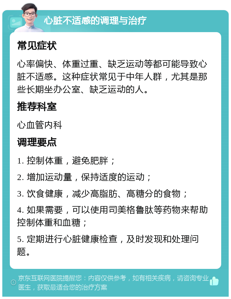 心脏不适感的调理与治疗 常见症状 心率偏快、体重过重、缺乏运动等都可能导致心脏不适感。这种症状常见于中年人群，尤其是那些长期坐办公室、缺乏运动的人。 推荐科室 心血管内科 调理要点 1. 控制体重，避免肥胖； 2. 增加运动量，保持适度的运动； 3. 饮食健康，减少高脂肪、高糖分的食物； 4. 如果需要，可以使用司美格鲁肽等药物来帮助控制体重和血糖； 5. 定期进行心脏健康检查，及时发现和处理问题。