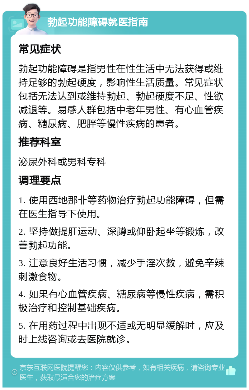 勃起功能障碍就医指南 常见症状 勃起功能障碍是指男性在性生活中无法获得或维持足够的勃起硬度，影响性生活质量。常见症状包括无法达到或维持勃起、勃起硬度不足、性欲减退等。易感人群包括中老年男性、有心血管疾病、糖尿病、肥胖等慢性疾病的患者。 推荐科室 泌尿外科或男科专科 调理要点 1. 使用西地那非等药物治疗勃起功能障碍，但需在医生指导下使用。 2. 坚持做提肛运动、深蹲或仰卧起坐等锻炼，改善勃起功能。 3. 注意良好生活习惯，减少手淫次数，避免辛辣刺激食物。 4. 如果有心血管疾病、糖尿病等慢性疾病，需积极治疗和控制基础疾病。 5. 在用药过程中出现不适或无明显缓解时，应及时上线咨询或去医院就诊。