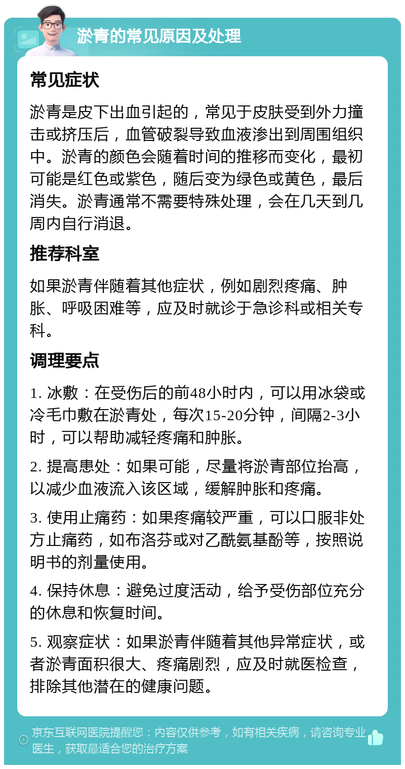 淤青的常见原因及处理 常见症状 淤青是皮下出血引起的，常见于皮肤受到外力撞击或挤压后，血管破裂导致血液渗出到周围组织中。淤青的颜色会随着时间的推移而变化，最初可能是红色或紫色，随后变为绿色或黄色，最后消失。淤青通常不需要特殊处理，会在几天到几周内自行消退。 推荐科室 如果淤青伴随着其他症状，例如剧烈疼痛、肿胀、呼吸困难等，应及时就诊于急诊科或相关专科。 调理要点 1. 冰敷：在受伤后的前48小时内，可以用冰袋或冷毛巾敷在淤青处，每次15-20分钟，间隔2-3小时，可以帮助减轻疼痛和肿胀。 2. 提高患处：如果可能，尽量将淤青部位抬高，以减少血液流入该区域，缓解肿胀和疼痛。 3. 使用止痛药：如果疼痛较严重，可以口服非处方止痛药，如布洛芬或对乙酰氨基酚等，按照说明书的剂量使用。 4. 保持休息：避免过度活动，给予受伤部位充分的休息和恢复时间。 5. 观察症状：如果淤青伴随着其他异常症状，或者淤青面积很大、疼痛剧烈，应及时就医检查，排除其他潜在的健康问题。