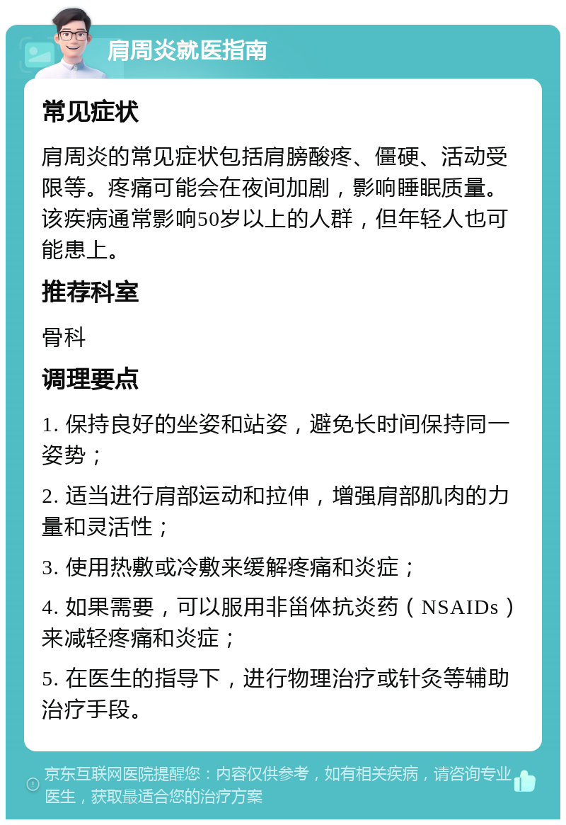 肩周炎就医指南 常见症状 肩周炎的常见症状包括肩膀酸疼、僵硬、活动受限等。疼痛可能会在夜间加剧，影响睡眠质量。该疾病通常影响50岁以上的人群，但年轻人也可能患上。 推荐科室 骨科 调理要点 1. 保持良好的坐姿和站姿，避免长时间保持同一姿势； 2. 适当进行肩部运动和拉伸，增强肩部肌肉的力量和灵活性； 3. 使用热敷或冷敷来缓解疼痛和炎症； 4. 如果需要，可以服用非甾体抗炎药（NSAIDs）来减轻疼痛和炎症； 5. 在医生的指导下，进行物理治疗或针灸等辅助治疗手段。