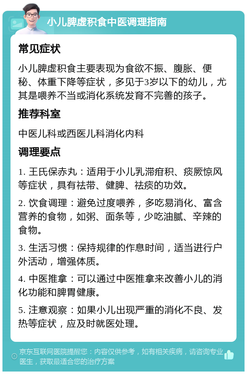 小儿脾虚积食中医调理指南 常见症状 小儿脾虚积食主要表现为食欲不振、腹胀、便秘、体重下降等症状，多见于3岁以下的幼儿，尤其是喂养不当或消化系统发育不完善的孩子。 推荐科室 中医儿科或西医儿科消化内科 调理要点 1. 王氏保赤丸：适用于小儿乳滞疳积、痰厥惊风等症状，具有祛带、健脾、祛痰的功效。 2. 饮食调理：避免过度喂养，多吃易消化、富含营养的食物，如粥、面条等，少吃油腻、辛辣的食物。 3. 生活习惯：保持规律的作息时间，适当进行户外活动，增强体质。 4. 中医推拿：可以通过中医推拿来改善小儿的消化功能和脾胃健康。 5. 注意观察：如果小儿出现严重的消化不良、发热等症状，应及时就医处理。