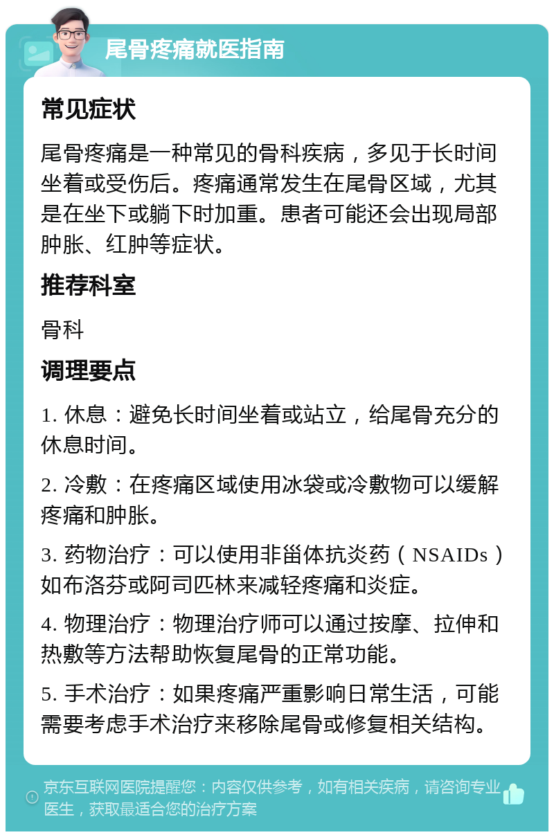 尾骨疼痛就医指南 常见症状 尾骨疼痛是一种常见的骨科疾病，多见于长时间坐着或受伤后。疼痛通常发生在尾骨区域，尤其是在坐下或躺下时加重。患者可能还会出现局部肿胀、红肿等症状。 推荐科室 骨科 调理要点 1. 休息：避免长时间坐着或站立，给尾骨充分的休息时间。 2. 冷敷：在疼痛区域使用冰袋或冷敷物可以缓解疼痛和肿胀。 3. 药物治疗：可以使用非甾体抗炎药（NSAIDs）如布洛芬或阿司匹林来减轻疼痛和炎症。 4. 物理治疗：物理治疗师可以通过按摩、拉伸和热敷等方法帮助恢复尾骨的正常功能。 5. 手术治疗：如果疼痛严重影响日常生活，可能需要考虑手术治疗来移除尾骨或修复相关结构。