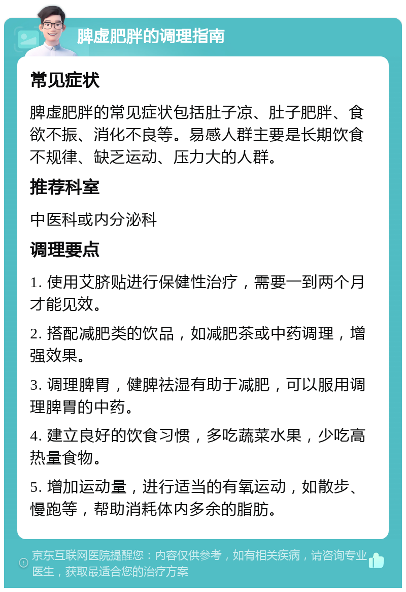 脾虚肥胖的调理指南 常见症状 脾虚肥胖的常见症状包括肚子凉、肚子肥胖、食欲不振、消化不良等。易感人群主要是长期饮食不规律、缺乏运动、压力大的人群。 推荐科室 中医科或内分泌科 调理要点 1. 使用艾脐贴进行保健性治疗，需要一到两个月才能见效。 2. 搭配减肥类的饮品，如减肥茶或中药调理，增强效果。 3. 调理脾胃，健脾祛湿有助于减肥，可以服用调理脾胃的中药。 4. 建立良好的饮食习惯，多吃蔬菜水果，少吃高热量食物。 5. 增加运动量，进行适当的有氧运动，如散步、慢跑等，帮助消耗体内多余的脂肪。