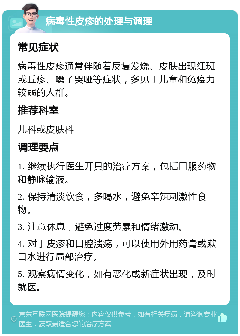 病毒性皮疹的处理与调理 常见症状 病毒性皮疹通常伴随着反复发烧、皮肤出现红斑或丘疹、嗓子哭哑等症状，多见于儿童和免疫力较弱的人群。 推荐科室 儿科或皮肤科 调理要点 1. 继续执行医生开具的治疗方案，包括口服药物和静脉输液。 2. 保持清淡饮食，多喝水，避免辛辣刺激性食物。 3. 注意休息，避免过度劳累和情绪激动。 4. 对于皮疹和口腔溃疡，可以使用外用药膏或漱口水进行局部治疗。 5. 观察病情变化，如有恶化或新症状出现，及时就医。