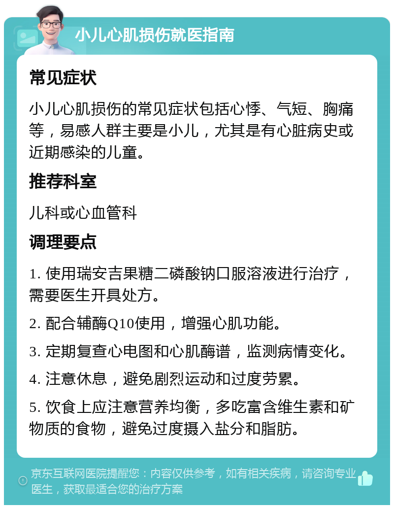 小儿心肌损伤就医指南 常见症状 小儿心肌损伤的常见症状包括心悸、气短、胸痛等，易感人群主要是小儿，尤其是有心脏病史或近期感染的儿童。 推荐科室 儿科或心血管科 调理要点 1. 使用瑞安吉果糖二磷酸钠口服溶液进行治疗，需要医生开具处方。 2. 配合辅酶Q10使用，增强心肌功能。 3. 定期复查心电图和心肌酶谱，监测病情变化。 4. 注意休息，避免剧烈运动和过度劳累。 5. 饮食上应注意营养均衡，多吃富含维生素和矿物质的食物，避免过度摄入盐分和脂肪。