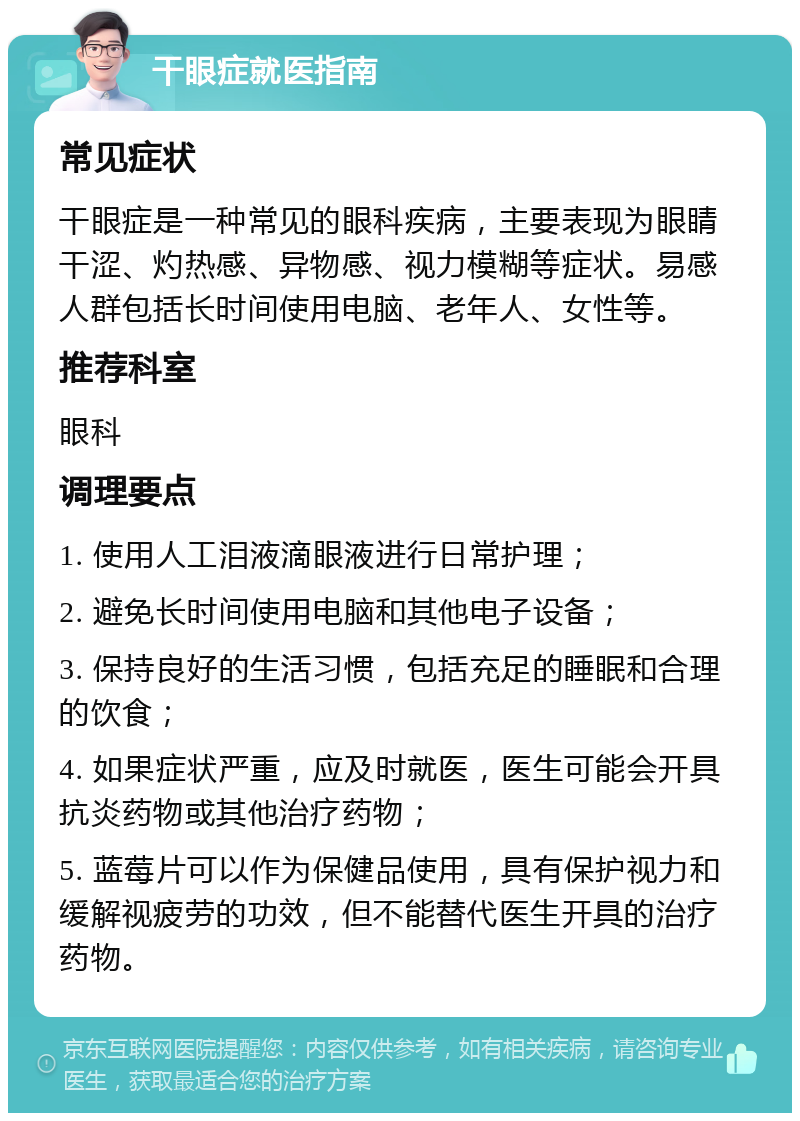 干眼症就医指南 常见症状 干眼症是一种常见的眼科疾病，主要表现为眼睛干涩、灼热感、异物感、视力模糊等症状。易感人群包括长时间使用电脑、老年人、女性等。 推荐科室 眼科 调理要点 1. 使用人工泪液滴眼液进行日常护理； 2. 避免长时间使用电脑和其他电子设备； 3. 保持良好的生活习惯，包括充足的睡眠和合理的饮食； 4. 如果症状严重，应及时就医，医生可能会开具抗炎药物或其他治疗药物； 5. 蓝莓片可以作为保健品使用，具有保护视力和缓解视疲劳的功效，但不能替代医生开具的治疗药物。