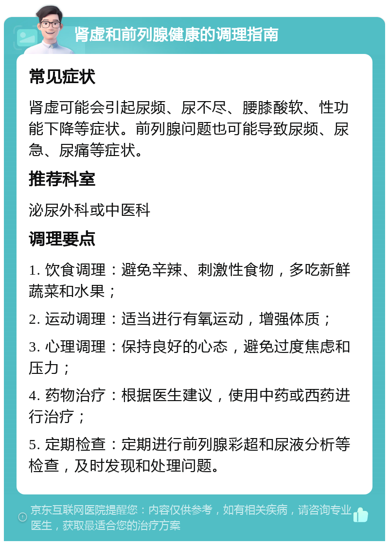 肾虚和前列腺健康的调理指南 常见症状 肾虚可能会引起尿频、尿不尽、腰膝酸软、性功能下降等症状。前列腺问题也可能导致尿频、尿急、尿痛等症状。 推荐科室 泌尿外科或中医科 调理要点 1. 饮食调理：避免辛辣、刺激性食物，多吃新鲜蔬菜和水果； 2. 运动调理：适当进行有氧运动，增强体质； 3. 心理调理：保持良好的心态，避免过度焦虑和压力； 4. 药物治疗：根据医生建议，使用中药或西药进行治疗； 5. 定期检查：定期进行前列腺彩超和尿液分析等检查，及时发现和处理问题。