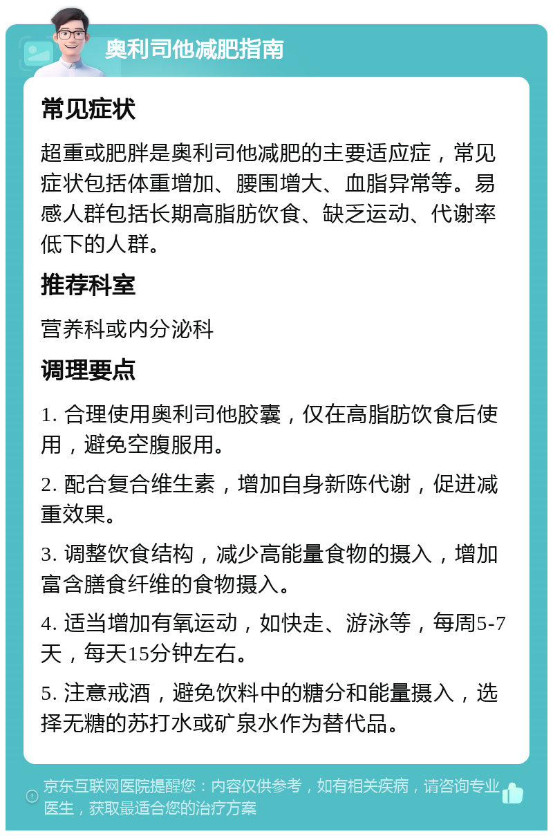 奥利司他减肥指南 常见症状 超重或肥胖是奥利司他减肥的主要适应症，常见症状包括体重增加、腰围增大、血脂异常等。易感人群包括长期高脂肪饮食、缺乏运动、代谢率低下的人群。 推荐科室 营养科或内分泌科 调理要点 1. 合理使用奥利司他胶囊，仅在高脂肪饮食后使用，避免空腹服用。 2. 配合复合维生素，增加自身新陈代谢，促进减重效果。 3. 调整饮食结构，减少高能量食物的摄入，增加富含膳食纤维的食物摄入。 4. 适当增加有氧运动，如快走、游泳等，每周5-7天，每天15分钟左右。 5. 注意戒酒，避免饮料中的糖分和能量摄入，选择无糖的苏打水或矿泉水作为替代品。