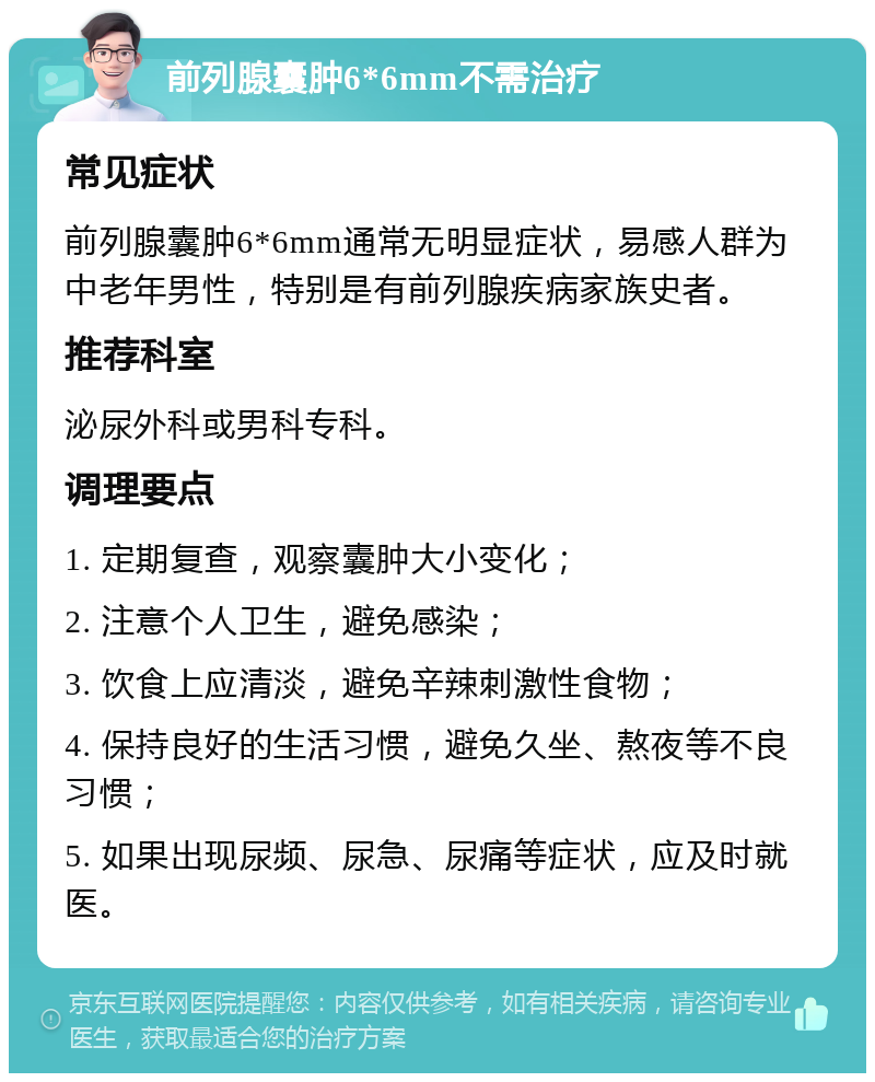 前列腺囊肿6*6mm不需治疗 常见症状 前列腺囊肿6*6mm通常无明显症状，易感人群为中老年男性，特别是有前列腺疾病家族史者。 推荐科室 泌尿外科或男科专科。 调理要点 1. 定期复查，观察囊肿大小变化； 2. 注意个人卫生，避免感染； 3. 饮食上应清淡，避免辛辣刺激性食物； 4. 保持良好的生活习惯，避免久坐、熬夜等不良习惯； 5. 如果出现尿频、尿急、尿痛等症状，应及时就医。