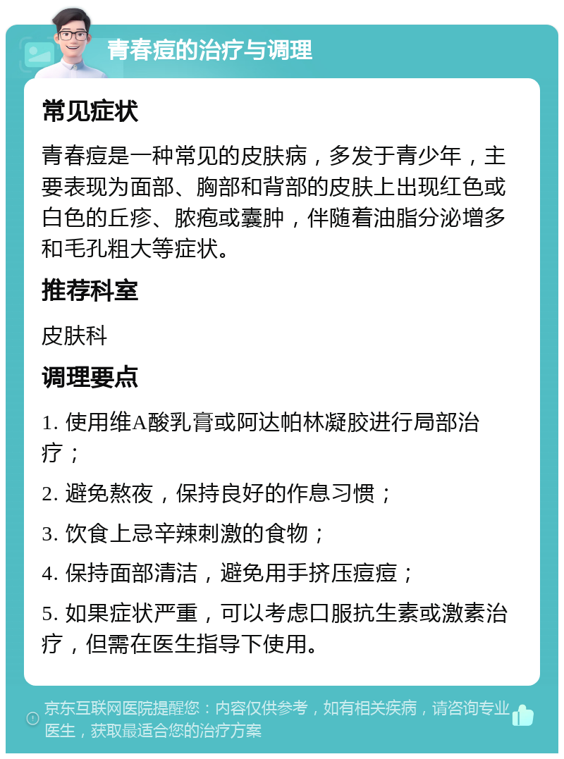 青春痘的治疗与调理 常见症状 青春痘是一种常见的皮肤病，多发于青少年，主要表现为面部、胸部和背部的皮肤上出现红色或白色的丘疹、脓疱或囊肿，伴随着油脂分泌增多和毛孔粗大等症状。 推荐科室 皮肤科 调理要点 1. 使用维A酸乳膏或阿达帕林凝胶进行局部治疗； 2. 避免熬夜，保持良好的作息习惯； 3. 饮食上忌辛辣刺激的食物； 4. 保持面部清洁，避免用手挤压痘痘； 5. 如果症状严重，可以考虑口服抗生素或激素治疗，但需在医生指导下使用。