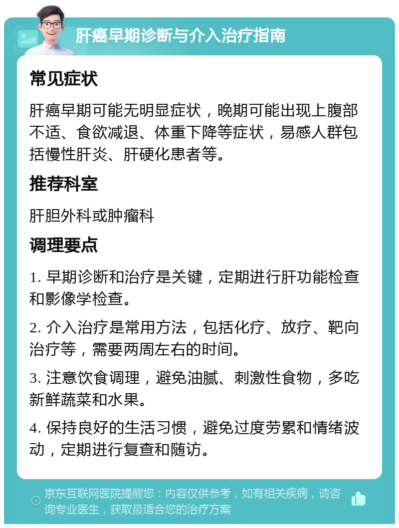 肝癌早期诊断与介入治疗指南 常见症状 肝癌早期可能无明显症状，晚期可能出现上腹部不适、食欲减退、体重下降等症状，易感人群包括慢性肝炎、肝硬化患者等。 推荐科室 肝胆外科或肿瘤科 调理要点 1. 早期诊断和治疗是关键，定期进行肝功能检查和影像学检查。 2. 介入治疗是常用方法，包括化疗、放疗、靶向治疗等，需要两周左右的时间。 3. 注意饮食调理，避免油腻、刺激性食物，多吃新鲜蔬菜和水果。 4. 保持良好的生活习惯，避免过度劳累和情绪波动，定期进行复查和随访。