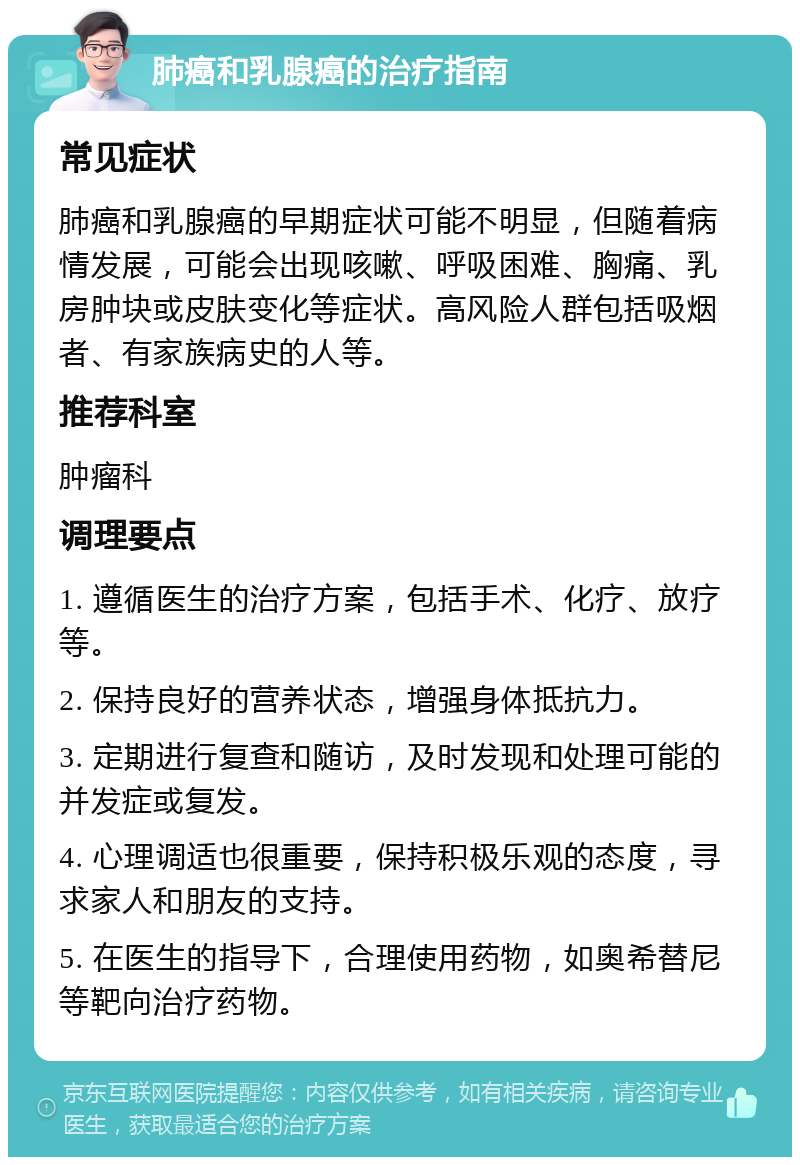 肺癌和乳腺癌的治疗指南 常见症状 肺癌和乳腺癌的早期症状可能不明显，但随着病情发展，可能会出现咳嗽、呼吸困难、胸痛、乳房肿块或皮肤变化等症状。高风险人群包括吸烟者、有家族病史的人等。 推荐科室 肿瘤科 调理要点 1. 遵循医生的治疗方案，包括手术、化疗、放疗等。 2. 保持良好的营养状态，增强身体抵抗力。 3. 定期进行复查和随访，及时发现和处理可能的并发症或复发。 4. 心理调适也很重要，保持积极乐观的态度，寻求家人和朋友的支持。 5. 在医生的指导下，合理使用药物，如奥希替尼等靶向治疗药物。