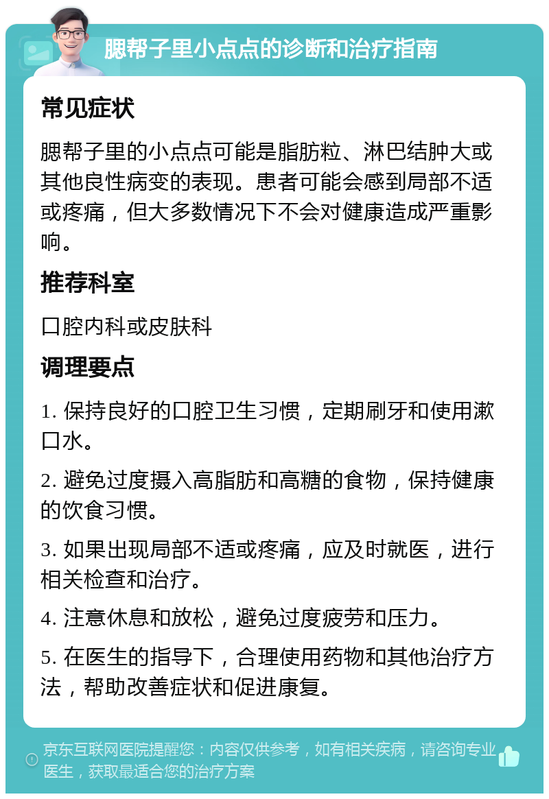 腮帮子里小点点的诊断和治疗指南 常见症状 腮帮子里的小点点可能是脂肪粒、淋巴结肿大或其他良性病变的表现。患者可能会感到局部不适或疼痛，但大多数情况下不会对健康造成严重影响。 推荐科室 口腔内科或皮肤科 调理要点 1. 保持良好的口腔卫生习惯，定期刷牙和使用漱口水。 2. 避免过度摄入高脂肪和高糖的食物，保持健康的饮食习惯。 3. 如果出现局部不适或疼痛，应及时就医，进行相关检查和治疗。 4. 注意休息和放松，避免过度疲劳和压力。 5. 在医生的指导下，合理使用药物和其他治疗方法，帮助改善症状和促进康复。