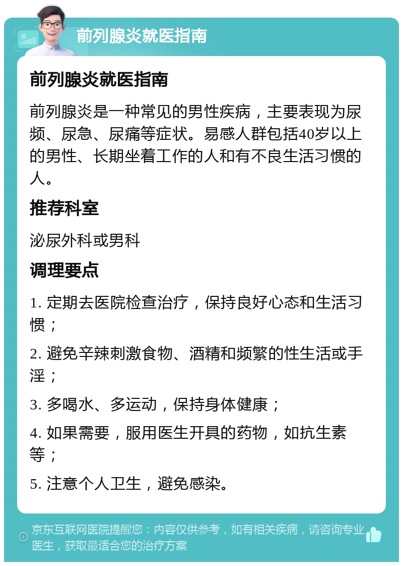 前列腺炎就医指南 前列腺炎就医指南 前列腺炎是一种常见的男性疾病，主要表现为尿频、尿急、尿痛等症状。易感人群包括40岁以上的男性、长期坐着工作的人和有不良生活习惯的人。 推荐科室 泌尿外科或男科 调理要点 1. 定期去医院检查治疗，保持良好心态和生活习惯； 2. 避免辛辣刺激食物、酒精和频繁的性生活或手淫； 3. 多喝水、多运动，保持身体健康； 4. 如果需要，服用医生开具的药物，如抗生素等； 5. 注意个人卫生，避免感染。