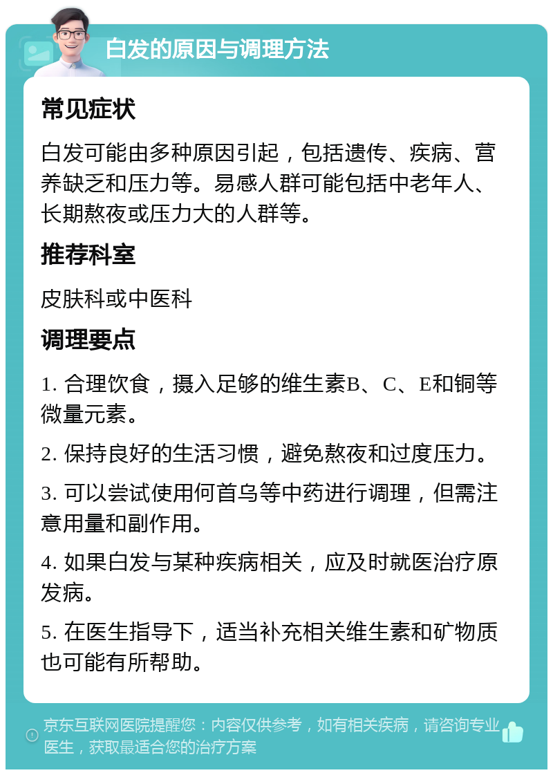 白发的原因与调理方法 常见症状 白发可能由多种原因引起，包括遗传、疾病、营养缺乏和压力等。易感人群可能包括中老年人、长期熬夜或压力大的人群等。 推荐科室 皮肤科或中医科 调理要点 1. 合理饮食，摄入足够的维生素B、C、E和铜等微量元素。 2. 保持良好的生活习惯，避免熬夜和过度压力。 3. 可以尝试使用何首乌等中药进行调理，但需注意用量和副作用。 4. 如果白发与某种疾病相关，应及时就医治疗原发病。 5. 在医生指导下，适当补充相关维生素和矿物质也可能有所帮助。