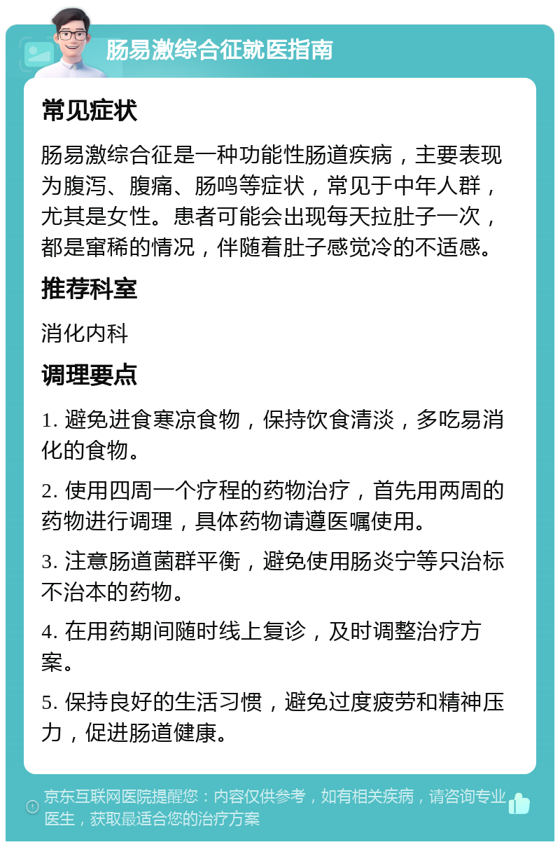 肠易激综合征就医指南 常见症状 肠易激综合征是一种功能性肠道疾病，主要表现为腹泻、腹痛、肠鸣等症状，常见于中年人群，尤其是女性。患者可能会出现每天拉肚子一次，都是窜稀的情况，伴随着肚子感觉冷的不适感。 推荐科室 消化内科 调理要点 1. 避免进食寒凉食物，保持饮食清淡，多吃易消化的食物。 2. 使用四周一个疗程的药物治疗，首先用两周的药物进行调理，具体药物请遵医嘱使用。 3. 注意肠道菌群平衡，避免使用肠炎宁等只治标不治本的药物。 4. 在用药期间随时线上复诊，及时调整治疗方案。 5. 保持良好的生活习惯，避免过度疲劳和精神压力，促进肠道健康。