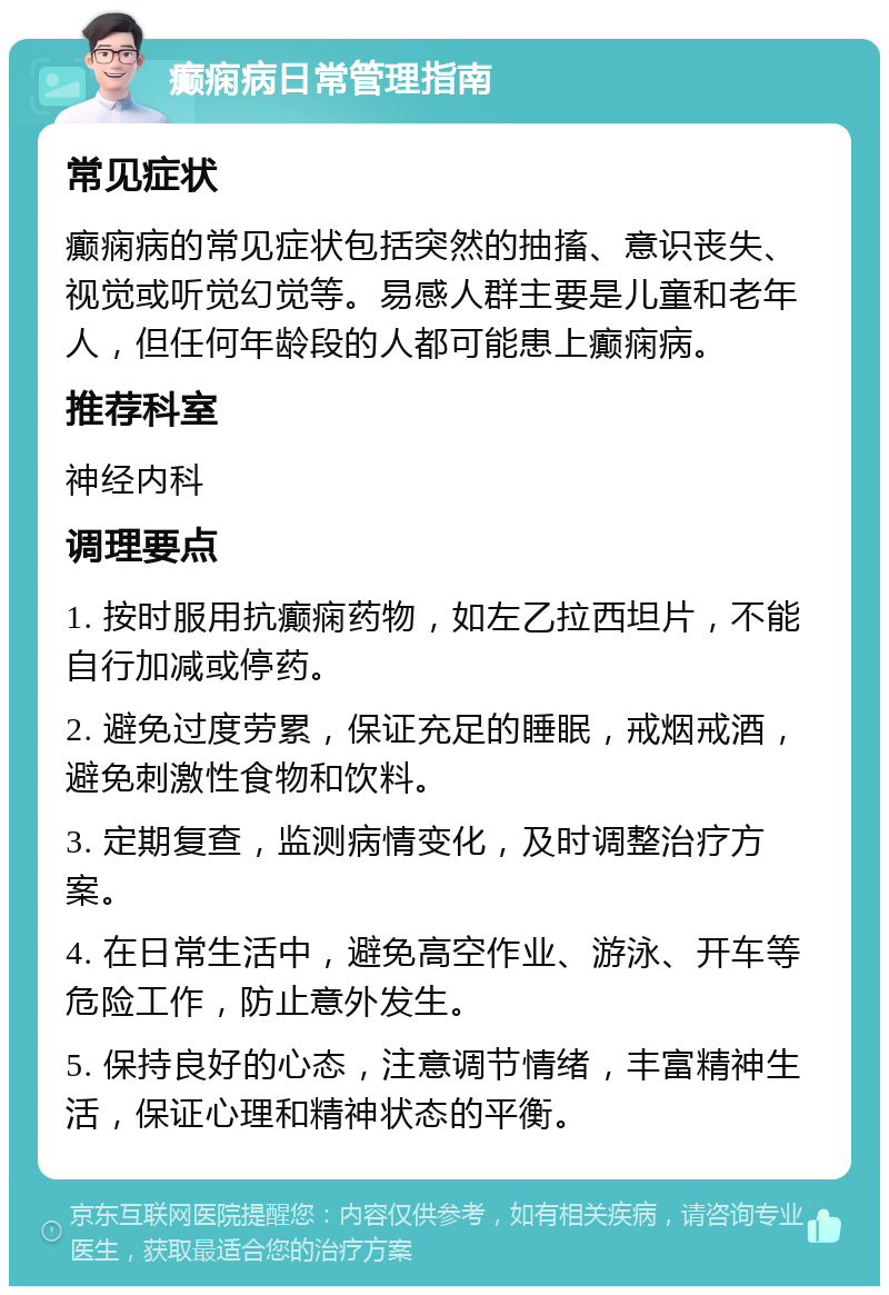 癫痫病日常管理指南 常见症状 癫痫病的常见症状包括突然的抽搐、意识丧失、视觉或听觉幻觉等。易感人群主要是儿童和老年人，但任何年龄段的人都可能患上癫痫病。 推荐科室 神经内科 调理要点 1. 按时服用抗癫痫药物，如左乙拉西坦片，不能自行加减或停药。 2. 避免过度劳累，保证充足的睡眠，戒烟戒酒，避免刺激性食物和饮料。 3. 定期复查，监测病情变化，及时调整治疗方案。 4. 在日常生活中，避免高空作业、游泳、开车等危险工作，防止意外发生。 5. 保持良好的心态，注意调节情绪，丰富精神生活，保证心理和精神状态的平衡。