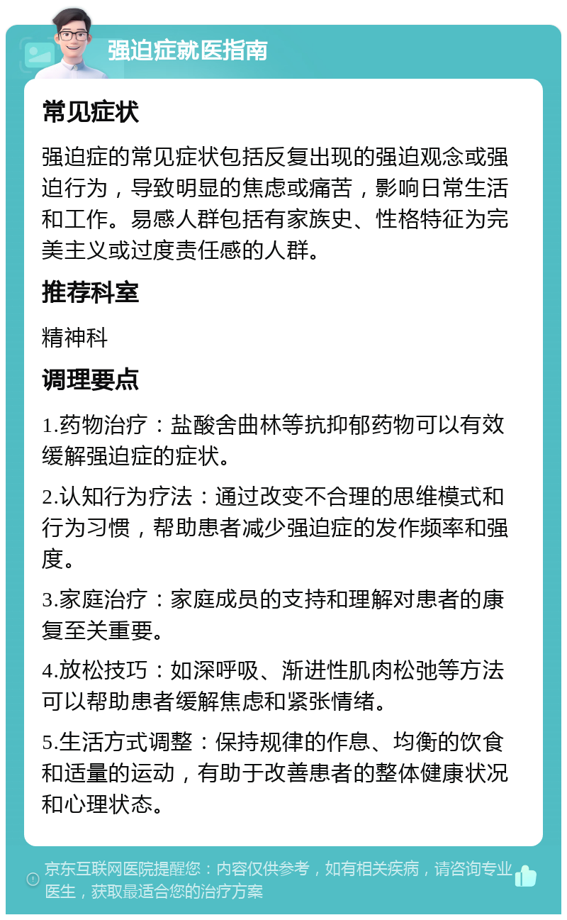 强迫症就医指南 常见症状 强迫症的常见症状包括反复出现的强迫观念或强迫行为，导致明显的焦虑或痛苦，影响日常生活和工作。易感人群包括有家族史、性格特征为完美主义或过度责任感的人群。 推荐科室 精神科 调理要点 1.药物治疗：盐酸舍曲林等抗抑郁药物可以有效缓解强迫症的症状。 2.认知行为疗法：通过改变不合理的思维模式和行为习惯，帮助患者减少强迫症的发作频率和强度。 3.家庭治疗：家庭成员的支持和理解对患者的康复至关重要。 4.放松技巧：如深呼吸、渐进性肌肉松弛等方法可以帮助患者缓解焦虑和紧张情绪。 5.生活方式调整：保持规律的作息、均衡的饮食和适量的运动，有助于改善患者的整体健康状况和心理状态。