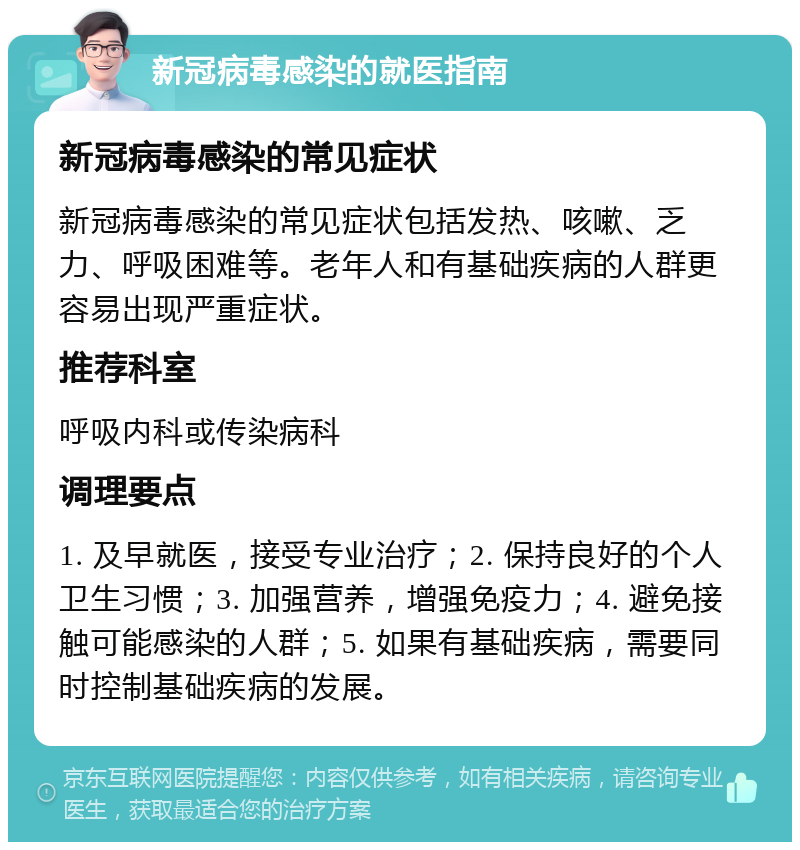 新冠病毒感染的就医指南 新冠病毒感染的常见症状 新冠病毒感染的常见症状包括发热、咳嗽、乏力、呼吸困难等。老年人和有基础疾病的人群更容易出现严重症状。 推荐科室 呼吸内科或传染病科 调理要点 1. 及早就医，接受专业治疗；2. 保持良好的个人卫生习惯；3. 加强营养，增强免疫力；4. 避免接触可能感染的人群；5. 如果有基础疾病，需要同时控制基础疾病的发展。