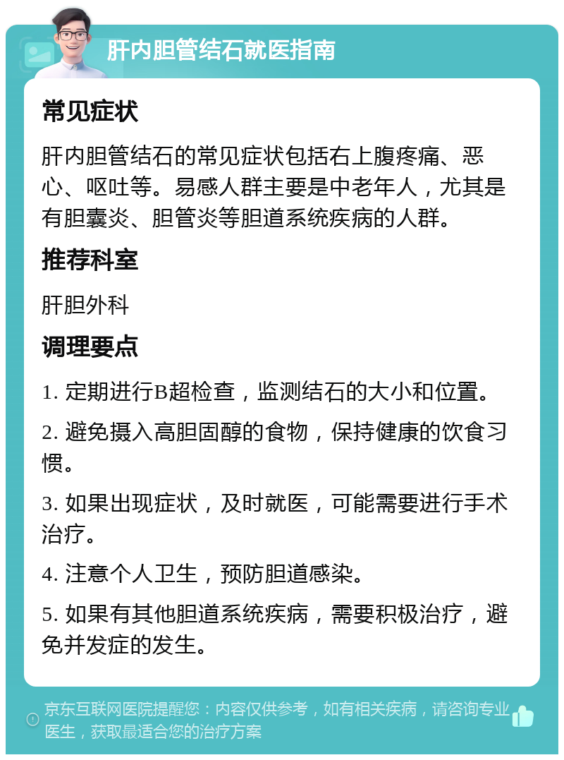 肝内胆管结石就医指南 常见症状 肝内胆管结石的常见症状包括右上腹疼痛、恶心、呕吐等。易感人群主要是中老年人，尤其是有胆囊炎、胆管炎等胆道系统疾病的人群。 推荐科室 肝胆外科 调理要点 1. 定期进行B超检查，监测结石的大小和位置。 2. 避免摄入高胆固醇的食物，保持健康的饮食习惯。 3. 如果出现症状，及时就医，可能需要进行手术治疗。 4. 注意个人卫生，预防胆道感染。 5. 如果有其他胆道系统疾病，需要积极治疗，避免并发症的发生。