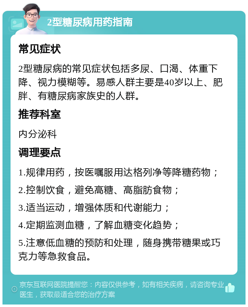 2型糖尿病用药指南 常见症状 2型糖尿病的常见症状包括多尿、口渴、体重下降、视力模糊等。易感人群主要是40岁以上、肥胖、有糖尿病家族史的人群。 推荐科室 内分泌科 调理要点 1.规律用药，按医嘱服用达格列净等降糖药物； 2.控制饮食，避免高糖、高脂肪食物； 3.适当运动，增强体质和代谢能力； 4.定期监测血糖，了解血糖变化趋势； 5.注意低血糖的预防和处理，随身携带糖果或巧克力等急救食品。